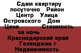 Сдам квартиру посуточно › Район ­ Центр › Улица ­ Островского › Дом ­ 67 › Цена ­ 2 000 › Стоимость за ночь ­ 2 000 - Краснодарский край, Геленджик г. Недвижимость » Квартиры аренда посуточно   . Краснодарский край,Геленджик г.